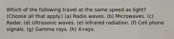 Which of the following travel at the same speed as light? (Choose all that apply.) (a) Radio waves. (b) Microwaves. (c) Radar. (d) Ultrasonic waves. (e) Infrared radiation. (f) Cell phone signals. (g) Gamma rays. (h) X-rays.