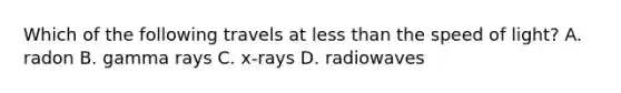 Which of the following travels at less than the speed of light? A. radon B. gamma rays C. x-rays D. radiowaves