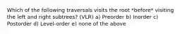 Which of the following traversals visits the root *before* visiting the left and right subtrees? (VLR) a) Preorder b) Inorder c) Postorder d) Level-order e) none of the above