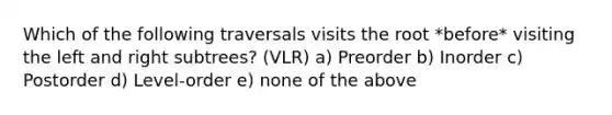 Which of the following traversals visits the root *before* visiting the left and right subtrees? (VLR) a) Preorder b) Inorder c) Postorder d) Level-order e) none of the above