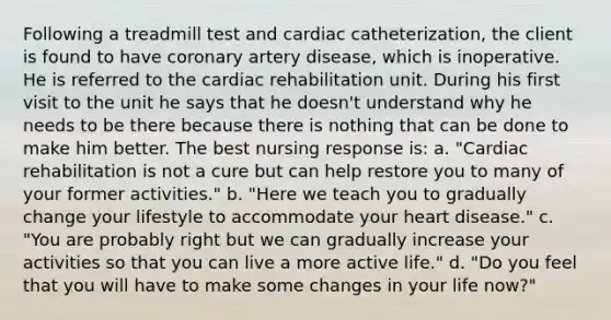 Following a treadmill test and cardiac catheterization, the client is found to have coronary artery disease, which is inoperative. He is referred to the cardiac rehabilitation unit. During his first visit to the unit he says that he doesn't understand why he needs to be there because there is nothing that can be done to make him better. The best nursing response is: a. "Cardiac rehabilitation is not a cure but can help restore you to many of your former activities." b. "Here we teach you to gradually change your lifestyle to accommodate your heart disease." c. "You are probably right but we can gradually increase your activities so that you can live a more active life." d. "Do you feel that you will have to make some changes in your life now?"