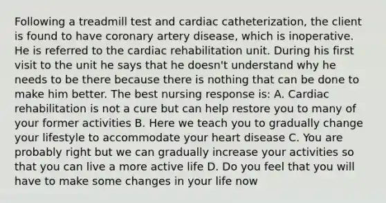 Following a treadmill test and cardiac catheterization, the client is found to have coronary artery disease, which is inoperative. He is referred to the cardiac rehabilitation unit. During his first visit to the unit he says that he doesn't understand why he needs to be there because there is nothing that can be done to make him better. The best nursing response is: A. Cardiac rehabilitation is not a cure but can help restore you to many of your former activities B. Here we teach you to gradually change your lifestyle to accommodate your heart disease C. You are probably right but we can gradually increase your activities so that you can live a more active life D. Do you feel that you will have to make some changes in your life now