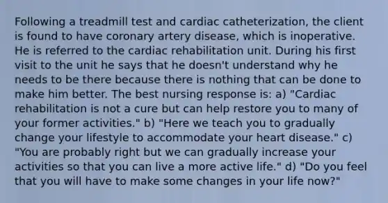 Following a treadmill test and cardiac catheterization, the client is found to have coronary artery disease, which is inoperative. He is referred to the cardiac rehabilitation unit. During his first visit to the unit he says that he doesn't understand why he needs to be there because there is nothing that can be done to make him better. The best nursing response is: a) "Cardiac rehabilitation is not a cure but can help restore you to many of your former activities." b) "Here we teach you to gradually change your lifestyle to accommodate your heart disease." c) "You are probably right but we can gradually increase your activities so that you can live a more active life." d) "Do you feel that you will have to make some changes in your life now?"