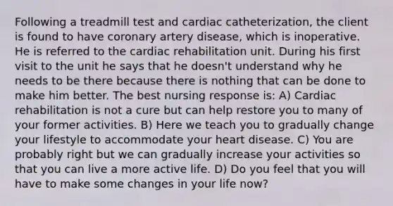 Following a treadmill test and cardiac catheterization, the client is found to have coronary artery disease, which is inoperative. He is referred to the cardiac rehabilitation unit. During his first visit to the unit he says that he doesn't understand why he needs to be there because there is nothing that can be done to make him better. The best nursing response is: A) Cardiac rehabilitation is not a cure but can help restore you to many of your former activities. B) Here we teach you to gradually change your lifestyle to accommodate your heart disease. C) You are probably right but we can gradually increase your activities so that you can live a more active life. D) Do you feel that you will have to make some changes in your life now?