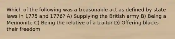 Which of the following was a treasonable act as defined by state laws in 1775 and 1776? A) Supplying the British army B) Being a Mennonite C) Being the relative of a traitor D) Offering blacks their freedom