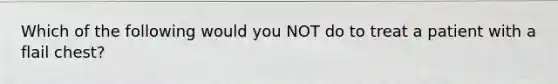 Which of the following would you NOT do to treat a patient with a flail chest?