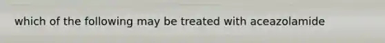 which of the following may be treated with aceazolamide