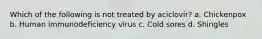 Which of the following is not treated by aciclovir? a. Chickenpox b. Human immunodeficiency virus c. Cold sores d. Shingles