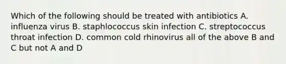 Which of the following should be treated with antibiotics A. influenza virus B. staphlococcus skin infection C. streptococcus throat infection D. common cold rhinovirus all of the above B and C but not A and D