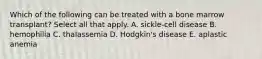 Which of the following can be treated with a bone marrow transplant? Select all that apply. A. sickle-cell disease B. hemophilia C. thalassemia D. Hodgkin's disease E. aplastic anemia