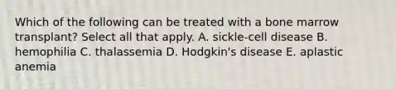 Which of the following can be treated with a bone marrow transplant? Select all that apply. A. sickle-cell disease B. hemophilia C. thalassemia D. Hodgkin's disease E. aplastic anemia