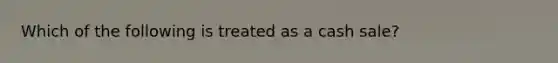 Which of the following is treated as a cash sale?