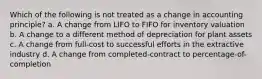 Which of the following is not treated as a change in accounting principle? a. A change from LIFO to FIFO for inventory valuation b. A change to a different method of depreciation for plant assets c. A change from full-cost to successful efforts in the extractive industry d. A change from completed-contract to percentage-of-completion