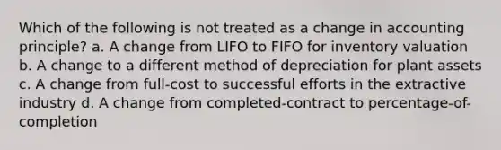 Which of the following is not treated as a change in accounting principle? a. A change from LIFO to FIFO for inventory valuation b. A change to a different method of depreciation for plant assets c. A change from full-cost to successful efforts in the extractive industry d. A change from completed-contract to percentage-of-completion