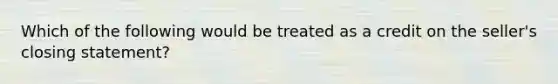 Which of the following would be treated as a credit on the seller's closing statement?