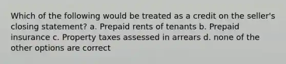 Which of the following would be treated as a credit on the seller's closing statement? a. Prepaid rents of tenants b. Prepaid insurance c. Property taxes assessed in arrears d. none of the other options are correct