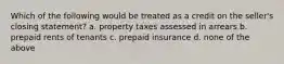 Which of the following would be treated as a credit on the seller's closing statement? a. property taxes assessed in arrears b. prepaid rents of tenants c. prepaid insurance d. none of the above