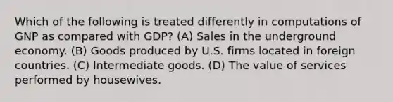 Which of the following is treated differently in computations of GNP as compared with GDP? (A) Sales in the underground economy. (B) Goods produced by U.S. firms located in foreign countries. (C) Intermediate goods. (D) The value of services performed by housewives.