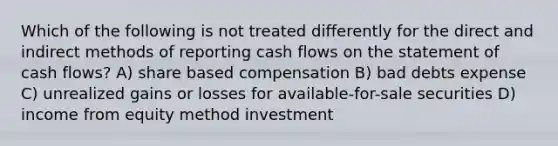 Which of the following is not treated differently for the direct and indirect methods of reporting cash flows on the statement of cash flows? A) share based compensation B) bad debts expense C) unrealized gains or losses for available-for-sale securities D) income from equity method investment