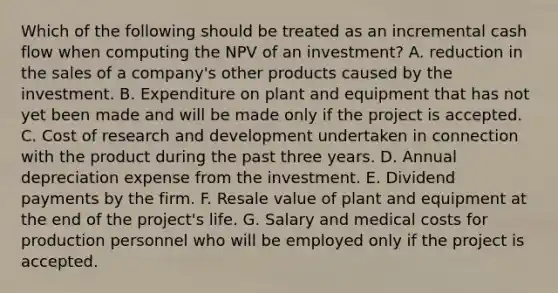 Which of the following should be treated as an incremental cash flow when computing the NPV of an investment? A. reduction in the sales of a company's other products caused by the investment. B. Expenditure on plant and equipment that has not yet been made and will be made only if the project is accepted. C. Cost of research and development undertaken in connection with the product during the past three years. D. Annual depreciation expense from the investment. E. Dividend payments by the firm. F. Resale value of plant and equipment at the end of the project's life. G. Salary and medical costs for production personnel who will be employed only if the project is accepted.