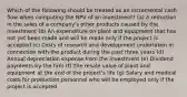 Which of the following should be treated as an incremental cash flow when computing the NPV of an investment? (a) A reduction in the sales of a company's other products caused by the investment (b) An expenditure on plant and equipment that has not yet been made and will be made only if the project is accepted (c) Costs of research and development undertaken in connection with the product during the past three years (d) Annual depreciation expense from the investment (e) Dividend payments by the firm (f) The resale value of plant and equipment at the end of the project's life (g) Salary and medical costs for production personnel who will be employed only if the project is accepted