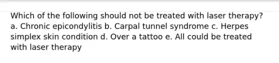 Which of the following should not be treated with laser therapy? a. Chronic epicondylitis b. Carpal tunnel syndrome c. Herpes simplex skin condition d. Over a tattoo e. All could be treated with laser therapy