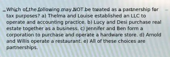 Which of the following may NOT be treated as a partnership for tax purposes? a) Thelma and Louise established an LLC to operate and accounting practice. b) Lucy and Desi purchase real estate together as a business. c) Jennifer and Ben form a corporation to purchase and operate a hardware store. d) Arnold and Willis operate a restaurant. e) All of these choices are partnerships.