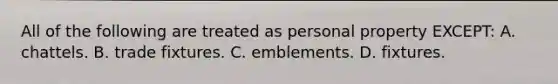 All of the following are treated as personal property EXCEPT: A. chattels. B. trade fixtures. C. emblements. D. fixtures.