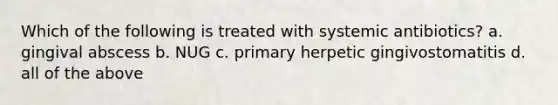 Which of the following is treated with systemic antibiotics? a. gingival abscess b. NUG c. primary herpetic gingivostomatitis d. all of the above