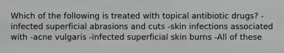 Which of the following is treated with topical antibiotic drugs? -infected superficial abrasions and cuts -skin infections associated with -acne vulgaris -infected superficial skin burns -All of these