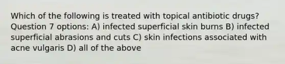 Which of the following is treated with topical antibiotic drugs? Question 7 options: A) infected superficial skin burns B) infected superficial abrasions and cuts C) skin infections associated with acne vulgaris D) all of the above