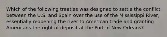 Which of the following treaties was designed to settle the conflict between the U.S. and Spain over the use of the Mississippi River, essentially reopening the river to American trade and granting Americans the right of deposit at the Port of New Orleans?