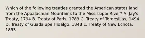 Which of the following treaties granted the American states land from the Appalachian Mountains to the Mississippi River? A. Jay's Treaty, 1794 B. Treaty of Paris, 1783 C. Treaty of Tordesillas, 1494 D. Treaty of Guadalupe Hidalgo, 1848 E. Treaty of New Echota, 1853