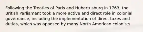 Following the Treaties of Paris and Hubertusburg in 1763, the British Parliament took a more active and direct role in colonial governance, including the implementation of direct taxes and duties, which was opposed by many North American colonists