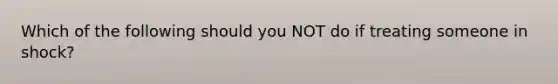 Which of the following should you NOT do if treating someone in shock?