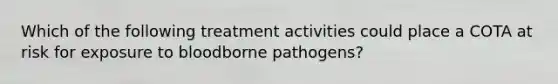 Which of the following treatment activities could place a COTA at risk for exposure to bloodborne pathogens?