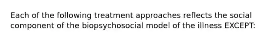 Each of the following treatment approaches reflects the social component of the biopsychosocial model of the illness EXCEPT: