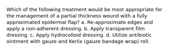 Which of the following treatment would be most appropriate for the management of a partial thickness wound with a fully approximated epidermal flap? a. Re-approximate edges and apply a non-adherent dressing. b. Apply transparent film dressing. c. Apply hydrocolloid dressing. d. Utilize antibiotic ointment with gauze and Kerlix (gauze bandage wrap) roll.