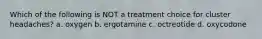 Which of the following is NOT a treatment choice for cluster headaches? a. oxygen b. ergotamine c. octreotide d. oxycodone