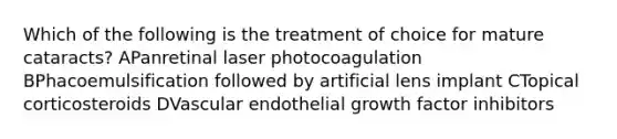 Which of the following is the treatment of choice for mature cataracts? APanretinal laser photocoagulation BPhacoemulsification followed by artificial lens implant CTopical corticosteroids DVascular endothelial growth factor inhibitors