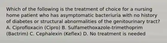 Which of the following is the treatment of choice for a nursing home patient who has asymptomatic bacteriuria with no history of diabetes or structural abnormalities of the genitourinary tract? A. Ciprofloxacin (Cipro) B. Sulfamethoxazole-trimethoprim (Bactrim) C. Cephalexin (Keflex) D. No treatment is needed