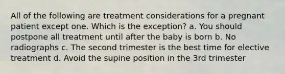 All of the following are treatment considerations for a pregnant patient except one. Which is the exception? a. You should postpone all treatment until after the baby is born b. No radiographs c. The second trimester is the best time for elective treatment d. Avoid the supine position in the 3rd trimester