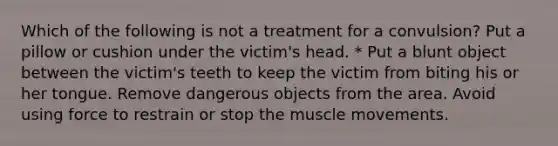 Which of the following is not a treatment for a convulsion? Put a pillow or cushion under the victim's head. * Put a blunt object between the victim's teeth to keep the victim from biting his or her tongue. Remove dangerous objects from the area. Avoid using force to restrain or stop the muscle movements.