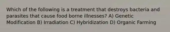 Which of the following is a treatment that destroys bacteria and parasites that cause food borne illnesses? A) Genetic Modification B) Irradiation C) Hybridization D) Organic Farming