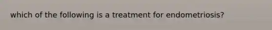 which of the following is a treatment for endometriosis?