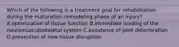 Which of the following is a treatment goal for rehabilitation during the maturation-remodeling phase of an injury? A.optimization of tissue function B.immediate loading of the neuromusculoskeletal system C.avoidance of joint deterioration D.prevention of new tissue disruption