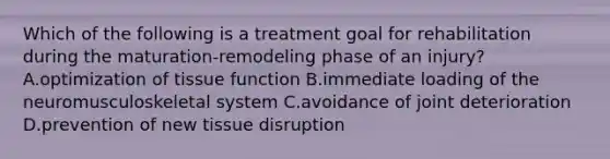 Which of the following is a treatment goal for rehabilitation during the maturation-remodeling phase of an injury? A.optimization of tissue function B.immediate loading of the neuromusculoskeletal system C.avoidance of joint deterioration D.prevention of new tissue disruption