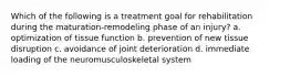 Which of the following is a treatment goal for rehabilitation during the maturation-remodeling phase of an injury? a. optimization of tissue function b. prevention of new tissue disruption c. avoidance of joint deterioration d. immediate loading of the neuromusculoskeletal system