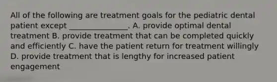 All of the following are treatment goals for the pediatric dental patient except _______________. A. provide optimal dental treatment B. provide treatment that can be completed quickly and efficiently C. have the patient return for treatment willingly D. provide treatment that is lengthy for increased patient engagement