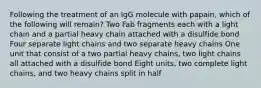 Following the treatment of an IgG molecule with papain, which of the following will remain? Two Fab fragments each with a light chain and a partial heavy chain attached with a disulfide bond Four separate light chains and two separate heavy chains One unit that consist of a two partial heavy chains, two light chains all attached with a disulfide bond Eight units, two complete light chains, and two heavy chains split in half